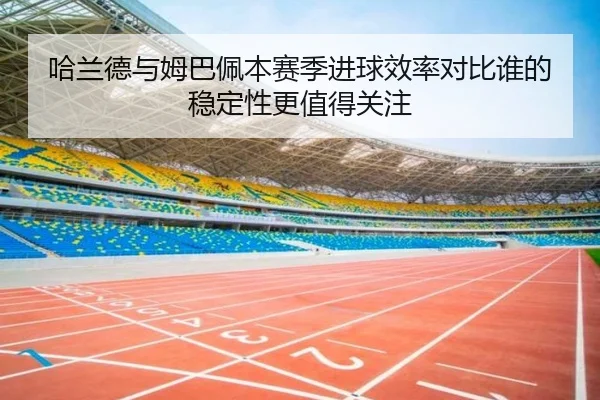哈兰德与姆巴佩本赛季进球效率对比谁的稳定性更值得关注