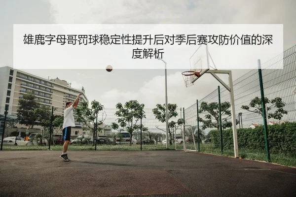 雄鹿字母哥罚球稳定性提升后对季后赛攻防价值的深度解析